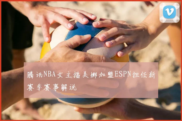 腾讯NBA女主播美娜加盟ESPN担任新赛季赛事解说