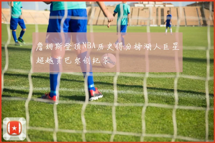 詹姆斯登顶NBA历史得分榜湖人巨星超越贾巴尔创纪录