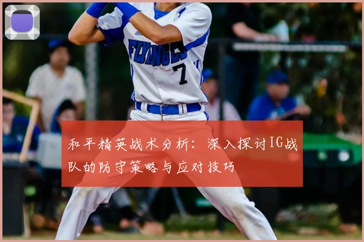 和平精英战术分析：深入探讨IG战队的防守策略与应对技巧